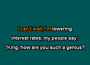 I can't wait, I'm lowering

interest rates, my people sayz

King, how are you such a genius?