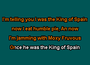 I'm telling you I was the King of Spain
now I eat humble pie, An now
I'm jamming with Moxy Fruvous

Once he was the King of Spain