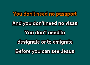 You don't need no passport
And you don't need no visas

You don't need to

designate or to emigrate

Before you can see Jesus