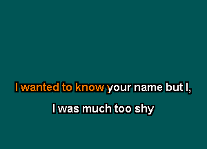 lwanted to know your name but I,

l was much too shy