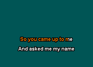 So you came up to me

And asked me my name