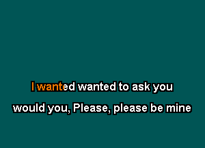 I wanted wanted to ask you

would you, Please, please be mine