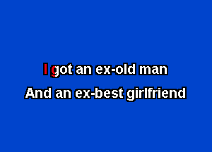 I got an ex-old man

And an ex-best girlfriend