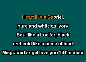 Heart like a Gabriel,
pure and white as ivory
Soul like a Lucifer, black

and cold like a piece oflead

Misguided angel love you 'til I'm dead