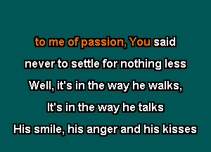 to me of passion, You said
never to settle for nothing less
Well, it's in the way he walks,
It's in the way he talks

His smile, his anger and his kisses