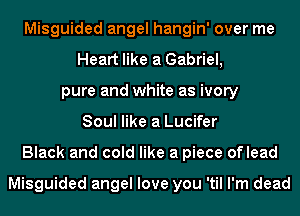 Misguided angel hangin' over me
Heart like a Gabriel,
pure and white as ivory
Soul like a Lucifer
Black and cold like a piece oflead

Misguided angel love you 'til I'm dead