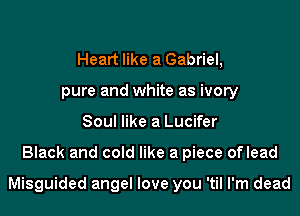 Heart like a Gabriel,
pure and white as ivory
Soul like a Lucifer
Black and cold like a piece oflead

Misguided angel love you 'til I'm dead