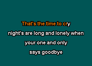 That's the time to cry

night's are long and lonely when

your one and only

says goodbye
