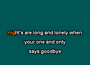 night's are long and lonely when

your one and only

says goodbye