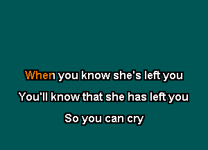 When you know she's left you

You'll know that she has left you

So you can cry