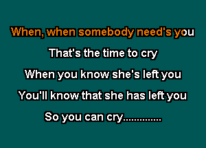 When, when somebody need's you
That's the time to cry

When you know she's left you

You'll know that she has left you

So you can cry ..............