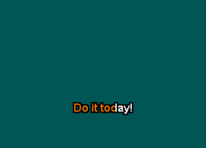 Do it today!