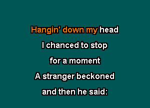 Hangin' down my head

I chanced to stop
for a moment
A stranger beckoned

and then he saidz