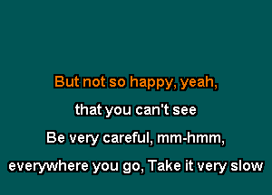 But not so happy, yeah,
that you can't see

Be very careful, mm-hmm,

everywhere you go, Take it very slow