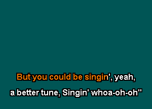 But you could be singin', yeah,

a better tune, Singin' whoa-oh-oh