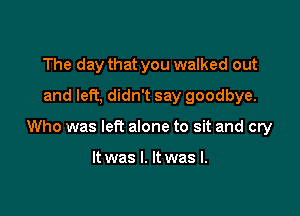 The day that you walked out
and left, didn't say goodbye.

Who was left alone to sit and cry

It was I. It was I.