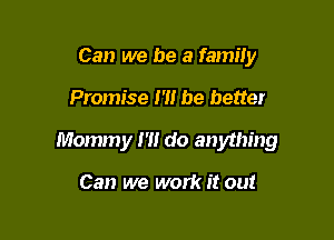 Can we be a family

Promise 1'1! be better

Mommy m do anything

Can we work it out