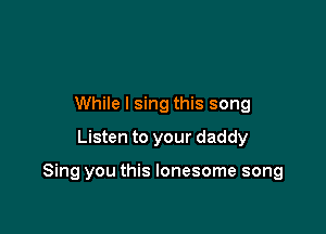 While I sing this song
Listen to your daddy

Sing you this lonesome song