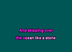 And skipping over

the ocean like a stone