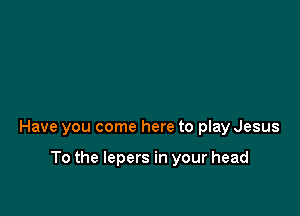 Have you come here to play Jesus

To the lepers in your head