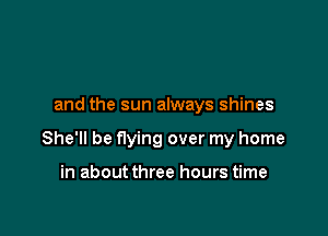 and the sun always shines

She'll be flying over my home

in about three hours time