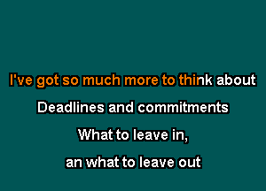 I've got so much more to think about

Deadlines and commitments

What to leave in,

an what to leave out