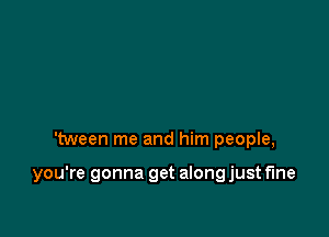 'tween me and him people,

you're gonna get along just fine