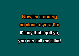 Now I'm standing

so close to your fire
Ifl say that I quitya,

you can call me a liar!