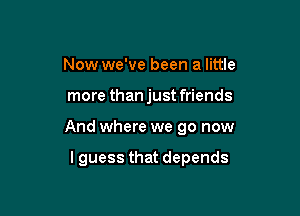 Now we've been a little

more than just friends

And where we go now

lguess that depends