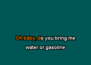 Oh baby, do you bring me

water or gasoline