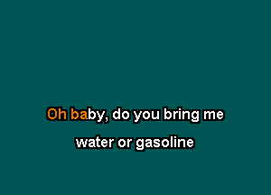 Oh baby, do you bring me

water or gasoline