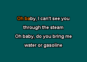 Oh baby, I can't see you

through the steam

Oh baby, do you bring me

water or gasoline