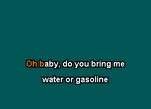 Oh baby, do you bring me

water or gasoline