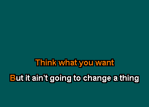 Think what you want

But it ain't going to change a thing