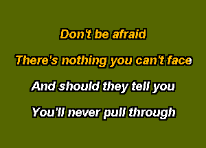 Don't be afraid

There's nothing you can't face

And should they tel! you

You'll never pull through