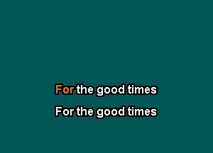 For the good times

For the good times