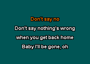 Don't say no
Don't say nothing's wrong

when you get back home

Baby I'll be gone, oh