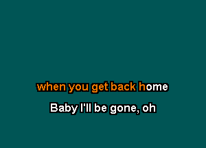 when you get back home

Baby I'll be gone, oh