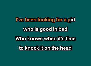 I've been looking for a girl

who is good in bed
Who knows when it's time

to knock it on the head