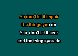 An don't let it impair

the things you do
Yea, don't let it ever

end the things you do