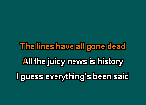 The lines have all gone dead

All the juicy news is history

I guess everything's been said