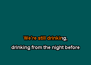 We're still drinking,

drinking from the night before