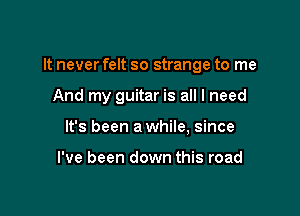 It never felt so strange to me

And my guitar is all I need

It's been a while, since

I've been down this road