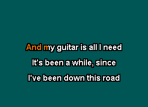 And my guitar is all I need

It's been a while, since

I've been down this road