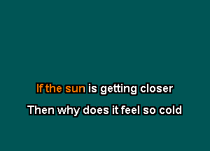 lfthe sun is getting closer

Then why does it feel so cold