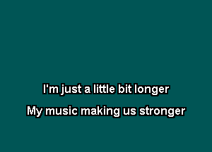 I'm just a little bit longer

My music making us stronger