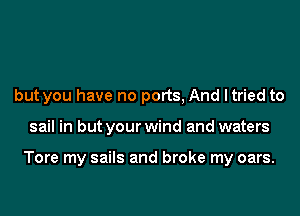 but you have no ports, And ltried to

sail in but your wind and waters

Tore my sails and broke my oars.
