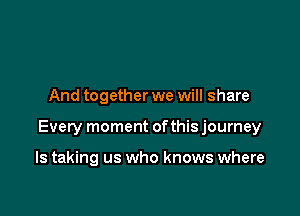 And together we will share

Every moment ofthis journey

ls taking us who knows where