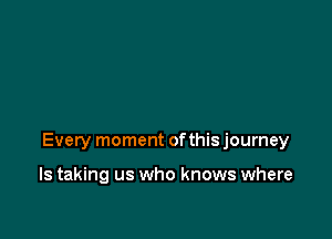 Every moment ofthis journey

ls taking us who knows where