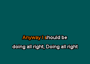 Anywayl should be

doing all right, Doing all right